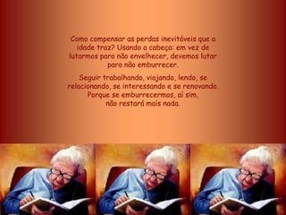 Como compensar as perdas inevitáveis que a
   idade traz? Usando a cabeça: em vez de
lutarmos para não envelhecer, devemos lutar
            para não emburrecer.
    Seguir trabalhando, viajando, lendo, se
relacionando, se interessando e se renovando.
      Porque se emburrecermos, aí sim,
            não restará mais nada.
 