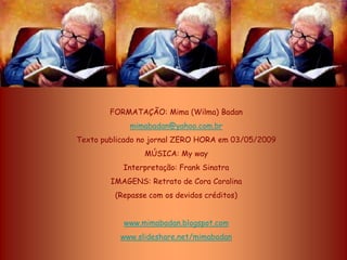 FORMATAÇÃO: Mima (Wilma) Badan
             mimabadan@yahoo.com.br
Texto publicado no jornal ZERO HORA em 03/05/2009
                MÚSICA: My way
           Interpretação: Frank Sinatra
        IMAGENS: Retrato de Cora Coralina
         (Repasse com os devidos créditos)


           www.mimabadan.blogspot.com
          www.slideshare.net/mimabadan
 