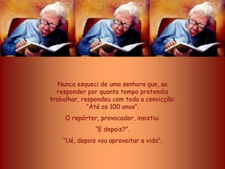 Nunca esqueci de uma senhora que, ao
  responder por quanto tempo pretendia
trabalhar, respondeu com toda a convicção:
             “Até os 100 anos”.
     O repórter, provocador, insistiu:
               “E depois?”.
    “Ué, depois vou aproveitar a vida”.
 