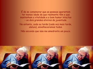 É de se comemorar que as pessoas aparentem
 ter menos idade do que realmente têm e que
mantenham a vitalidade e o bom humor intactos
    – os dois grandes elixires da juventude.
No entanto, cedo ou tarde (cada vez mais tarde,
        aleluia), envelheceremos todos.
 Não escondo que isso me amedronta um pouco.
 