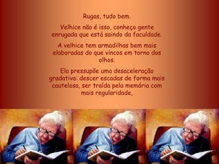 Rugas, tudo bem.
   Velhice não é isso, conheço gente
enrugada que está saindo da faculdade.
   A velhice tem armadilhas bem mais
 elaboradas do que vincos em torno dos
                 olhos.
    Ela pressupõe uma desaceleração
gradativa: descer escadas de forma mais
 cautelosa, ser traída pela memória com
            mais regularidade,
 