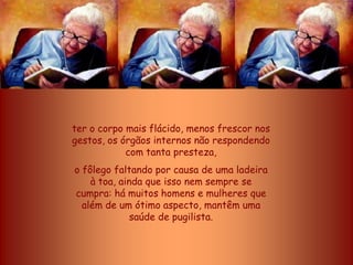 ter o corpo mais flácido, menos frescor nos
gestos, os órgãos internos não respondendo
            com tanta presteza,
o fôlego faltando por causa de uma ladeira
    à toa, ainda que isso nem sempre se
cumpra: há muitos homens e mulheres que
  além de um ótimo aspecto, mantêm uma
              saúde de pugilista.
 