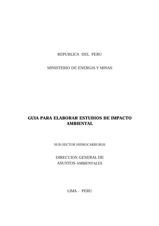 REPUBLICA DEL PERU

MINISTERIO DE ENERGIA Y MINAS

GUIA PARA ELABORAR ESTUDIOS DE IMPACTO
AMBIENTAL

SUB-SECTOR HIDROCARBUROS

DIRECCION GENERAL DE
ASUNTOS AMBIENTALES

LIMA - PERU

 