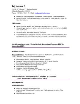  Updating PeopleSoft with exit details
 Processing the resignation acceptance, termination & experience letters
 Generating the monthly resignation input report to India payroll & India HR Operations team
MIS Reports
 Involved in generating:
- Weekly and monthly scheduled metrics reports
- monthly operations review Metrics for India COE and APJ theatre and presenting the same
to the management
- Scorecard report of the team
- Scheduled reports through process documentation
As an Accounts Trainee
 Provided operations support to the Finance Operations Team (STPI)
 Prepared STPI Application for Import Approval
 Updated the Annexure 21 (Import details) and B 17 Bond Transfer
 Handled inventory details and import document details
 Prepared Re-Warehousing Certificate and Customs Invoice
 Updated the Bond Register Book
 Involved din getting the bonding approvals from STPI Bonding officer
As an Audit Assistant
 Handled Financial Auditing of different firms
 Involved in accounting of Educational, Traveling and Trading concerns using Tally Software
 Assisted Seniors in auditing and prepared data for E-TDS
ACCOLADES
 Awarded SPOT Award for valuable contribution to the Team – (October 2008 - October 2009)
 Received Bronze award for designing MS Access database of Internal tracker – July 2014
 Recipient of Spot award for branding of HR portal on utilization - October 2015
 Appreciated by management for conducting exceptional onboarding for New joiners
 Accomplished Executive onboarding and received appreciation
 Received three appreciations from employees for providing the solution on policy Via HR chat
process
 Obtained customer appreciation (CSAT Score 85%) and have always reciprocated with quality
solutions
AVAILABILITY
 Willing to relocate within 2-3 months
 Do not hold any bond with the current employer
LANGUAGE
 Fluent in English, Hindi and Kannada
REFERENCE
Available upon request
 