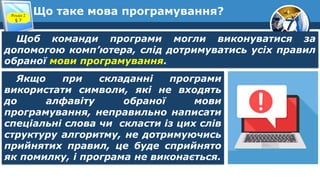 7
Що таке мова програмування?
Розділ 2
§ 7
Щоб команди програми могли виконуватися за
допомогою комп’ютера, слід дотримуватись усіх правил
обраної мови програмування.
Якщо при складанні програми
використати символи, які не входять
до алфавіту обраної мови
програмування, неправильно написати
спеціальні слова чи скласти із цих слів
структуру алгоритму, не дотримуючись
прийнятих правил, це буде сприйнято
як помилку, і програма не виконається.
 