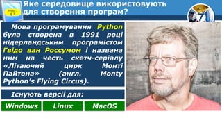 7
Яке середовище використовують
для створення програм?
Розділ 2
§ 7
Мова програмування Python
була створена в 1991 році
нідерландським програмістом
Гвідо ван Россумом і названа
ним на честь скетч-серіалу
«Літаючий цирк Монті
Пайтона» (англ. Monty
Python’s Flying Circus).
Існують версії для:
Windows Linux MacOS
 