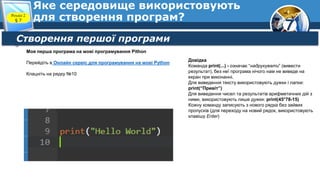 7
Яке середовище використовують
для створення програм?
Розділ 2
§ 7
Створення першої програми
Моя перша програма на мові програмування Pithon
Перейдіть в Онлайн сервіс для програмування на мові Python
Клацніть на рядку №10
Довідка
Команда print(...) - означає “надрукувати” (вивести
результат), без неї програма нічого нам не виведе на
екран при виконанні.
Для виведення тексту використовують дужки і лапки:
print(“Привіт”)
Для виведення чисел та результатів арифметичних дій з
ними, використовують лише дужки: print(45*78-15)
Кожну команду записують з нового рядка без зайвих
пропусків (для переходу на новий рядок, використовують
клавішу Enter)
 