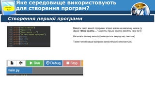 7
Яке середовище використовують
для створення програм?
Розділ 2
§ 7
Створення першої програми
Введіть текст вашої програми, згідно зразка на малюнку нижче (у
фразі “Мене звати….” замість трьох крапок введіть своє ім’я)
Натисніть зелену кнопку (знаходиться зверху над текстом).
Таким чином ваша програма запуститься і виконається.
 