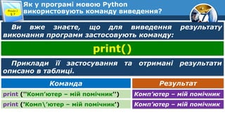 7
Як у програмі мовою Python
використовують команду виведення?
Розділ 2
§ 7
Ви вже знаєте, що для виведення результату
виконання програми застосовують команду:
Результат
Команда
print (''Комп’ютер – мій помічник'') Комп’ютер – мій помічник
print ('Комп’ютер – мій помічник') Комп’ютер – мій помічник
print()
Приклади її застосування та отримані результати
описано в таблиці.
 