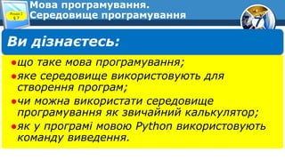 7
Мова програмування.
Середовище програмування
Розділ 2
§ 7
Ви дізнаєтесь:
●що таке мова програмування;
●яке середовище використовують для
створення програм;
●чи можна використати середовище
програмування як звичайний калькулятор;
●як у програмі мовою Python використовують
команду виведення.
 