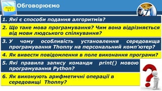7
Обговорюємо
Розділ 2
§ 7
1. Які є способи подання алгоритмів?
2. Що таке мова програмування? Чим вона відрізняється
від мови людського спілкування?
3. У чому особливість установлення середовища
програмування Thonny на персональний комп’ютер?
4. Як вивести повідомлення в поле виконання програми?
5. Які правила запису команди print() мовою
програмування Python?
6. Як виконують арифметичні операції в
середовищі Thonny?
 