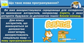 7
Що таке мова програмування?
Розділ 2
§ 7
Ви вже використовували середовища для складання
та виконання алгоритмів, наприклад Скретч, у яких
алгоритм будували за допомогою інших блоків-команд.
Для опису
алгоритмів, що
виконуються за
допомогою
комп’ютера,
використовують
спеціальну мову —
мову програмування.
 