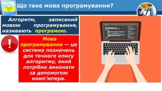 7
Що таке мова програмування?
Розділ 2
§ 7
Алгоритм, записаний
мовою програмування,
називають програмою.
Мова
програмування — це
система позначень
для точного опису
алгоритму, який
потрібно виконати
за допомогою
комп’ютера.
 