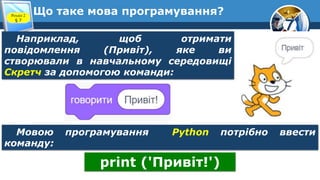 7
Що таке мова програмування?
Розділ 2
§ 7
Наприклад, щоб отримати
повідомлення (Привіт), яке ви
створювали в навчальному середовищі
Скретч за допомогою команди:
Мовою програмування Python потрібно ввести
команду:
print ('Привіт!')
 