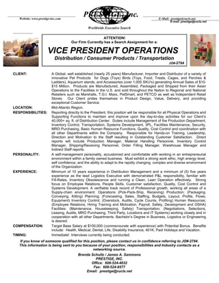 Worldwide Executive Search
CLIENT: A Global, well established (nearly 25 years) Manufacturer, Importer and Distributor of a variety of
innovative Pet Products for Dogs (Toys) Birds (Toys, Food, Treats, Cages, and Perches &
Ladders), Aquarium stands, and Accessories (over 1,000 SKU's) generating Annual Sales of $10-
$15 Million. Products are Manufactured, Assembled, Packaged and Shipped from their Asian
Operations to the Facilities in the U.S. and sold throughout the Nation to Regional and National
Retailers such as Marshalls, T.G.I. Maxx, PetSmart, and PETCO as well as Independent Retail
Stores. Our Client prides themselves in Product Design, Value, Delivery, and providing
exceptional Customer Service.
LOCATION: Mid-Atlantic Region.
RESPONSIBILITIES: Reporting directly to the President, this position will be responsible for all Physical Operations and
Supporting Functions to maintain and improve upon the day-to-day activities for our Client’s
40,000+ sq. ft. of Distribution Center. Duties include Management of the Production Department,
Inventory Control, Transportation, Systems Development, 3PL, Facilities Maintenance, Security,
MRO Purchasing, Basic Human Resource Functions, Quality, Cost Control and coordination with
all other Departments within the Company. Responsible for Hands-on Training, Leadership,
Direction and Motivation to the Staff resulting in Outstanding Customer Satisfaction. Direct
reports will include Production Manager, Material Handling Personnel, Inventory Control
Manager, Shipping/Receiving Personnel, Order Filling Manager, Warehouse Manager and
Indirect Staff reports.
PERSONALITY: A self-management personality, accustomed and comfortable with working in an entrepreneurial
environment within a family owned business. Must exhibit a strong work ethic, high energy level,
self confidence, and the ability to adapt to the rapidly changing, complex and diverse environment
of the Organization.
EXPERIENCE: Minimum of 10 years experience in Distribution Management and a minimum of (5) five years
experience as the lead Logistics Executive with demonstrated P&L responsibility, familiar with
Fill-Rates, Inventory Obsolescence and running a Clean, Lean Operation effectively. Strong
focus on Employee Relations, People Skills, Customer satisfaction, Quality, Cost Control and
Systems Development. A verifiable track record of Professional growth, working all areas of a
Supply-chain environment: Operations (Pick-Pack-Ship, Receiving) Production; (Packaging,
Conveying, Kitting) Planning; (Forecasting, Sales, Staffing, Budgets, Layout, Profile, Flows,
Equipment) Inventory Control; (Overstock, Audits, Cycle Counts, Profiling) Human Resources;
(Employee Relations, Hiring Training and Motivation, Payroll, Safety, Development and OSHA)
Facilities: (Maintenance, Housekeeping, Safety) Transportation; (Negotiations, Selections,
Leasing, Audits, MRO Purchasing, Third Party, Locations and IT Systems) working closely and in
cooperation with all other Departments. Bachelor’s Degree in Business, Logistics or Engineering
is desired.
COMPENSATION: Target Base Salary at $100,000 (commensurate with experience) with Potential Bonus. Benefits
include: Health, Medical, Dental, Life, Disability Insurance, 401K, Paid Holidays and Vacation.
TIMING: Immediate! Interviews currently being conducted.
If you know of someone qualified for this position, please contact us in confidence referring to JO#-2794.
This information is being sent to you because of your position, responsibilities and Industry contacts as a
networking source.
Brenda Schultz / James A. Sammons
PRESTIGE, INC.
Office: 608-524-4032
Fax: 608-524-8577
Email: prestige@rucls.net
PRESTIGE, Inc.Website: www.prestige-inc.com
E-mail: prestige@rucls.net
E-Mail: prestige@rucls.net
ATTENTION!
Our Firm Currently has a Search Assignment for a:
VICE PRESIDENT OPERATIONS
Distribution / Consumer Products / Transportation
JO#-2794
 