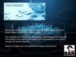 We are into handling ERP projects for various SME’s based out of the
Seven States of North East region of India
Our expertise lies in Designing, Developing, Implementing and Analyzing
the turnkey for our clients and provide continuous support to our clients
through our pool of expertise
Reach us to plan your next digital technological requirements
 