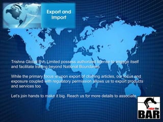 Trishna Global Pvt. Limited possess authorized license to engage itself
and facilitate trading beyond National Boundaries
While the primary focus is upon export of clothing articles, our focus and
exposure coupled with regulatory permission allows us to export products
and services too
Let’s join hands to make it big. Reach us for more details to associate
 