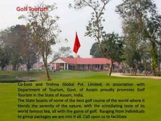 Golf Tourism
Co-Exist and Trishna Global Pvt. Limited, in association with
Department of Tourism, Govt. of Assam proudly promotes Golf
Tourism in the State of Assam, India.
The State boasts of some of the best golf course of the world where it
blends the serenity of the nature, with the scintillating taste of its
world famous tea, all with the game of golf. Ranging from Individuals
to group packages we are into it all. Call upon us to facilitate
 