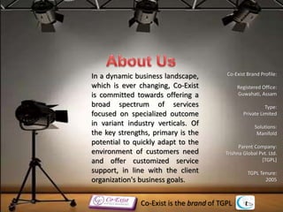 In a dynamic business landscape,
which is ever changing, Co-Exist
is committed towards offering a
broad spectrum of services
focused on specialized outcome
in variant industry verticals. Of
the key strengths, primary is the
potential to quickly adapt to the
environment of customers need
and offer customized service
support, in line with the client
organization's business goals.
Co-Exist Brand Profile:
Registered Office:
Guwahati, Assam
Type:
Private Limited
Solutions:
Manifold
Parent Company:
Trishna Global Pvt. Ltd.
[TGPL]
TGPL Tenure:
2005
Co-Exist is the brand of TGPL
 