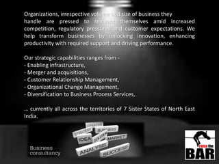 Organizations, irrespective volume and size of business they
handle are pressed to reinvent themselves amid increased
competition, regulatory pressures and customer expectations. We
help transform businesses by unlocking innovation, enhancing
productivity with required support and driving performance.
Our strategic capabilities ranges from -
- Enabling infrastructure,
- Merger and acquisitions,
- Customer Relationship Management,
- Organizational Change Management,
- Diversification to Business Process Services,
… currently all across the territories of 7 Sister States of North East
India.
 