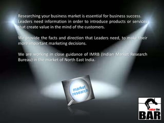 Researching your business market is essential for business success.
Leaders need information in order to introduce products or services
that create value in the mind of the customers.
We provide the facts and direction that Leaders need, to make their
more important marketing decisions.
We are working in close guidance of IMRB (Indian Market Research
Bureau) in the market of North East India.
 
