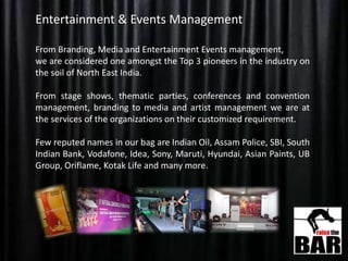 Entertainment & Events Management
From Branding, Media and Entertainment Events management,
we are considered one amongst the Top 3 pioneers in the industry on
the soil of North East India.
From stage shows, thematic parties, conferences and convention
management, branding to media and artist management we are at
the services of the organizations on their customized requirement.
Few reputed names in our bag are Indian Oil, Assam Police, SBI, South
Indian Bank, Vodafone, Idea, Sony, Maruti, Hyundai, Asian Paints, UB
Group, Oriflame, Kotak Life and many more.
 