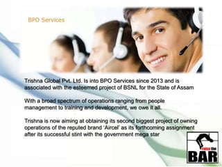 Trishna Global Pvt. Ltd. Is into BPO Services since 2013 and is
associated with the esteemed project of BSNL for the State of Assam
With a broad spectrum of operations ranging from people
management to training and development, we owe it all.
Trishna is now aiming at obtaining its second biggest project of owning
operations of the reputed brand ‘Aircel’ as its forthcoming assignment
after its successful stint with the government mega star
 