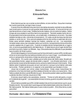 Historia Tres
El Arca del Pacto
Josué 3
Esta historia que les voy a contar es de la Biblia, el Libro de Dios. Escuchen mientras
les cuento acerca de una caja o baúl inusual.
Cuando Dios dio a Moisés la ley escrita en dos tablas de piedra, también le dijo a Moisés
que construyera un arca en la cual guardar estas tablas de piedra. El arca era similar a lo
que llamaríamos un baúl o caja. Estaba hecha de madera, con oro sobre la madera. Sobre
la tapa del arca estaba lo que Dios llamó el propiciatorio. También estaba hecho de oro.
El propiciatorio tenía dos querubines, uno a cada lado, mirándose el uno al otro. Sus alas
estaban tenidas en alto, cubriendo el propiciatorio. En cada una de las esquinas del arca
estaba un anillo de oro. Una vara era pasada entre los dos anillos a cada lado del arca.
Estas varas también estaban hechas de madera, cubiertas con oro. Los sacerdotes
tomaban estas varas y las colocaban sobre sus hombros, transportando el arca entre ellos
cuando viajaban de un lugar a otro. Cuando no estaba siendo transportada de un lugar a
otro, el arca era guardada dentro del tabernáculo. El tabernáculo era el lugar donde Dios
prometió reunirse y hablar con Moisés. Aquí, Dios podía decirle a Moisés lo que deseaba
que el pueblo de Israel supiera.
Ahora había llegado el momento para que los hijos de Israel cruzaran el Río Jordán para
entrar en la tierra que Dios les había prometido como su nuevo hogar. Los oficiales fueron
entre el campamento diciendole a todas las personas qué debían hacer.
Ellos dijeron, “En cuanto vean ustedes que el cofre (arca) del Señor pasa, llevado por
los sacerdotes levitas, salgan de donde están y síganlo". Los oficiales advirtieron a las
personas de no acercarse demasiado al arca, porque a nadie le era permitido tocarla.. Ellos
debían estar lo bastante cerca para ver por cual camino ir porque nunca habían visto esta
tierra antes. Podían perderse si no seguían a los sacerdotes que llevaban el arca.
Josué dijo al pueblo que verían cosas maravillosas. Estas cosas maravillosas les
probarían a los hijos de Israel que Dios estaba entrando con ellos a la nueva tierra. Dios
había cuidado de ellos cuando Moisés los guió. Ahora ellos podían saber que Dios estaba
cuidando de ellos mientras Josué era el líder.
Entonces Josué habló a los sacerdotes, diciendo: “Tomen el cofre del pacto y crucen
el río delante de la gente". Los sacerdotes tomaron el arca y guiaron el pueblo hacia el Río
Jordán.
Ahora había sucedido que el Río Jordán estaba más ancho en este tiempo que lo usual.
Estaba crecido. Eso quiere decir que el agua se había desbordado sobre las orillas del río.
No había puente. No habían botes para cruzar a todo el pueblo. ¡Pero Dios tenía un plan
para ellos!
Pre-Escolar - Año 2, Libro 4 La Verdadenla Vida Israel en Canaán
 