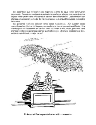 Los sacerdotes que llevaban el arca llegaron a la orilla del agua y ellos continuaron
caminando. Cuando las plantas de sus pies tocaron el agua, el agua que venía de arriba
dejó de correr y hubo tierra seca para que los hijos de Israel cruzaran. Los sacerdotes con
el arca permanecieron en medio del río mientras que todo el pueblo cruzaba el río sobre
tierra seca.
Las personas realmente estaban viendo cosas maravillosas. Aún suceden cosas
maravillosas hoy día cuando las personas obedecen a los mandamientos del Señor. Hoy
día las aguas no se detienen en los ríos, como ocurrió en el Río Jordán, pero Dios tiene
grandes bendiciones para las personas que lo obedecen. ¿Siempre obedecerás a Dios,
sabiendo que El hará lo mejor para ti?
El Arca del Pacto puede habersido como esta.
 