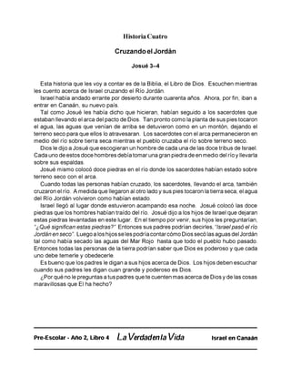 Historia Cuatro
Cruzando el Jordán
Josué 3-4
Esta historia que les voy a contar es de la Biblia, el Libro de Dios. Escuchen mientras
les cuento acerca de Israel cruzando el Río Jordán.
Israel había andado errante por desierto durante cuarenta años. Ahora, por fin, iban a
entrar en Canaán, su nuevo país.
Tal como Josué les había dicho que hicieran, habían seguido a los sacerdotes que
estaban llevando el arca del pacto de Dios. Tan pronto como la planta de sus pies tocaron
el agua, las aguas que venían de arriba se detuvieron como en un montón, dejando el
terreno seco para que ellos lo atravesaran. Los sacerdotes con el arca permanecieron en
medio del río sobre tierra seca mientras el pueblo cruzaba el río sobre terreno seco.
Dios le dijo a Josué que escogieran un hombre de cada una de las doce tribus de Israel.
Cada uno de estos doce hombres debía tomar una gran piedra de en medio del río y llevarla
sobre sus espaldas.
Josué mismo colocó doce piedras en el río donde los sacerdotes habían estado sobre
terreno seco con el arca.
Cuando todas las personas habían cruzado, los sacerdotes, llevando el arca, también
cruzaron el río. A medida que llegaron al otro lado y sus pies tocaron la tierra seca, el agua
del Río Jordán volvieron como habían estado.
Israel llegó al lugar donde estuvieron acampando esa noche. Josué colocó las doce
piedras que los hombres habían traído del río. Josué dijo a los hijos de Israel que dejaran
estas piedras levantadas en este lugar. En el tiempo por venir, sus hijos les preguntarían,
“¿Qué significan estas piedras?" Entonces sus padres podrían decirles, “Israel pasó el río
Jordán en seco". Luego a los hijos se les podría contar cómo Dios secó las aguas del Jordán
tal como había secado las aguas del Mar Rojo hasta que todo el pueblo hubo pasado.
Entonces todas las personas de la tierra podrían saber que Dios es poderoso y que cada
uno debe temerle y obedecerle.
Es bueno que los padres le digan a sus hijos acerca de Dios. Los hijos deben escuchar
cuando sus padres les digan cuan grande y poderoso es Dios.
¿Por qué no le preguntas a tus padres que te cuenten mas acerca de Dios y de las cosas
maravillosas que El ha hecho?
Pre-Escolar - Año 2, Libro 4 La Verdadenla Vida Israel en Canaán
 