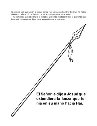 la primera vez que fueron a pelear contra Hai porque un hombre de Israel no había
obedecido a Dios. El había traído el pecado al campamento de Israel.
El camino de Dios es siempre el correcto. Debemos obedecer a Dios si queremos que
Dios esté con nosotros. Dios cuida a aquellos que le obedecen.
 