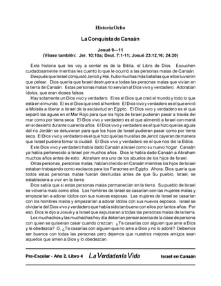 Historia Ocho
La Conquista de Canaán
Josué 9—11
(Véase también: Jer. 10:10a; Deut. 7:1-11; Josué 23:12,16; 24:20)
Esta historia que les voy a contar es de la Biblia, el Libro de Dios. Escuchen
cuidadosamente mientras les cuento lo que le ocurrió a las personas malas de Canaán.
Después que Israel conquistó Jericó y Hai, hubo muchas más batallas que ellos tuvieron
que pelear. Dios quería que Israel destruyera a todas las personas malas que vivían en
la tierra de Canaán. Estas personas malas no servían al Dios vivo y verdadero. Adoraban
ídolos, que eran dioses falsos.
Hay solamente un Dios vivo y verdadero. El es el Dios que creó el mundo y todo lo que
está en el mundo. El es el Dios que creó al hombre. El Dios vivo y verdadero es el que envió
a Moisés a liberar a Israel de la esclavitud en Egipto. El Dios vivo y verdadero es el que
separó las aguas en el Mar Rojo para que los hijos de Israel pudieran pasar a través del
mar como por tierra seca. El Dios vivo y verdadero es el que alimentó a Israel con maná
en el desierto durante cuarenta años. El Dios vivo y verdadero es el que hizo que las aguas
del río Jordán se detuvieran para que los hijos de Israel pudieran pasar como por tierra
seca. El Dios vivo y verdadero es el que hizo que las murallas de Jericó cayeran de manera
que Israel pudiera tomar la ciudad. El Dios vivo y verdadero es el que nos dio la Biblia.
Este Dios vivo y verdadero había dado Canaán a Israel como su nuevo hogar. Canaán
ya había pertenecido a Israel por muchos años. Dios le había dado Canaán a Abraham
muchos años antes de esto. Abraham era uno de los abuelos de los hijos de Israel.
Otras personas, personas malas, habían crecido en Canaán mientras los hijos de Israel
estaban trabajando como esclavos para los Faraones en Egipto. Ahora, Dios quería que
todos estas personas malas fueran destruidas antes de que Su pueblo, Israel, se
estableciera a vivir en la tierra.
Dios sabía que si estas personas malas permanecían en la tierra, Su pueblo de Israel
se volvería malo como ellos. Los hombres de Israel se casarían con las mujeres malas y
empezarían a adorar ídolos con sus nuevas esposas. Las mujeres de Israel se casarían
con los hombres malos y empezarían a adorar ídolos con sus nuevos esposos. Israel se
olvidaría del Dios vivo y verdadero que había sido tan bueno con ellos por tantos años. Por
eso, Dios le dijo a Josué y a Israel que expulsaran a todas las personas malas de la tierra.
Los muchachos y las muchachas hoy día deberían pensar acerca de la clase de persona
con quien se quisieran casar cuando crezcan. ¿Te casarías con alguien que ame a Dios
y le obedezca? O, ¿Te casarías con alguien que no ame a Dios y no lo adoré? Debemos
ser buenos con todas las personas pero dejemos que nuestros mejores amigos sean
aquellos que amen a Dios y lo obedezcan.
Pre-Escolar - Año 2, Libro 4 La Verdadenla Vida Israel en Canaán
 