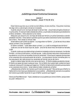 Historia Once
Judá Dirige a Israel Contra los Canaaneos
Jueces 1
(Véase También: Josué 17:18; Ef. 6:1)
Esta historia que les voy a contar es de la Biblia, el Libro de Dios. Escuchen mientras
les digo cómo Judá dirigió a Israel en la batalla.
Cuando Josué murió, los hijos de Israel no tenían líder. Josué había dirigido a Israel por
muchos años. El siempre había obedecido a Dios, y suplicado a Israel para que obedeciera
al Dios verdadero. Ellos adoraron a los ídolos.
Después que Josué murió, los hijos de Israel aún tenían a muchos Cananeos viviendo
alrededor de ellos. Ellos sabían que Dios quería que estos Cananeos fueran expulsados
de la tierra. Pero Israel no tenían líder.
Israel sabía quién podía ayudarles. Le preguntaron al Señor, “¿Cuálde las tribus debe
atacar primero a los cananeos?”
El Señor contestó, “Judá debe atacar primero, y a Judá le entregaré ese territorio”.
Judá era uno de los doce hijos de Jacob. Una de las doce tribus de Israel se llamaba
Judá.
Cuando Judá supo que debía dirigir a Israel en la batalla contra los cananeos, fue donde
Simeón, uno de sus hermanos, y le pidió ayuda. Judá y Simeón estuvieron de acuerdo en
ayudarse el uno al otro en la pelea contra los cananeos. Ellos fueron capaces de expulsar
a los cananeos de una buena parte de la tierra. Los expulsaron de las montañas pero no
los expulsaron del valle porque los cananeos allí tenían carros de hierro.
Israel no debía haber temido a los carros de hierro. El Señor estaba ayudando a Israel.
El Señor es capaz de hacer cualquier cosa. Con el Señor de nuestro lado, podemos hacer
cualquier cosa que El nos diga que hagamos. El Señor le había dicho a Israel que expulsara
a los cananeos de la tierra. Israel debería haber obedecido al Señor.
¿Obedecerás al Señor de manera que El siempre te ayude? Recuerda que el Señor le
había dicho a los hijos que obedecieran a sus padres. ¿Obedecerás siempre a tus padres
de manera que estés haciendo lo que el Señor quieres que hagas?
Versículo Para Memorizar: “Hijos, obedezcan a sus padres poramoral Señor, porque esto
es justo” (Efesios 6:1).
Pre-Escolar - Año 2, Libro 4 La Verdadenla Vida Israel en Canaán
 