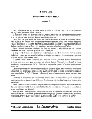 Historia Doce
Israel Se Olvida del Señor
Jueces 2
Esta historia que les voy a contar es de la Biblia, el Libro de Dios. Escuchen mientras
les digo cómo Israel se olvidó de Dios.
El pueblo de Israel que conoció a Josué y había visto todas las grandes obras del Señor,
le sirvieron mientras vivieron. Luego sus hijos crecieron.
Estos eran los hijos de que nacieron después de la muerte de Josué. Ellos nunca habían
visto a Josué. No habían visto las grandes obras del Señor cuando sacó a Israel de Egipto
y cuidó de ellos en el desierto. No habían escuchado a sus padres cuando ellos hablaron
de las grandes obras de Dios. No prestaron atención a las leyes del Señor.
Estos hijos de Israel se olvidaron del Señor y sirvieron a los dioses de los pueblos
alrededor de ellos. Hicieron que el Señor se enojara.
El ángel del Señor vino a Israel para recordarles que era el Señor quien los había sacado
de Egipto y traído a la tierra que le había prometido a sus padres. El Señor nunca incumplió
ninguna de Sus promesas a ellos.
El Señor le había dicho a Israel que no hicieran alianza (amistad) con los cananeos de
la tierra, sino mas bien que tumbaran los altares de sus falsos dioses. Israel no había
obedecido esta palabra del Señor. El ángel le preguntó a Israel, “¿Por qué habéis hecho
esto?” (v.2).
La ira del Señor estaba ardiendo contra Israel. El Señor dijo que no continuaría liberando
a Israel de sus enemigos. El Señor dijo que los enemigos de Israel serían como espinas
en sus costados. El Señor dijo que los falsos dioses de los cananeos serían trampas para
Israel.
Los hijos de Israel lloraron cuando escucharon estas malas noticias, pero aún así no
quisieron andar en los caminos del Señor. Continuaron sirviendo a los dioses de los malos
cananeos.
Israel no dejarían de hacer sus propias obras ni se apartarían de su obstinado camino.
No quisieron servir al Señor como lo habían hecho sus padres. ¡Fue una cosa triste que
Israel se olvidara del Señor!
Muchas personas hoy día no quieren servir a Dios. El Señor no ayudará a aquellos que
no le obedezcan. Si quieres que el Señor te ame y haga grandes cosas para ti, entonces
debes escuchar lo que Su Biblia dice que hagamos. ¡Obedece siempre al Señor!
Pre-Escoiar - Año 2, Libro 4 La Verdadenla Vida Israel en Canaán
 