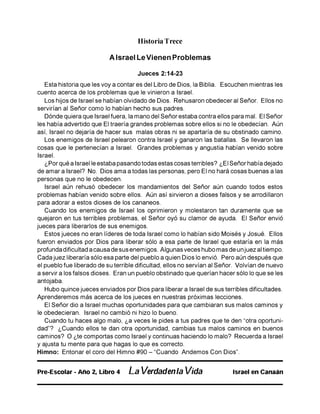 Historia Trece
A Israel LeVienen Problemas
Jueces 2:14-23
Esta historia que les voy a contar es del Libro de Dios, la Biblia. Escuchen mientras les
cuento acerca de los problemas que le vinieron a Israel.
Los hijos de Israel se habían olvidado de Dios. Rehusaron obedecer al Señor. Ellos no
servirían al Señor como lo habían hecho sus padres.
Dónde quiera que Israel fuera, la mano del Señor estaba contra ellos para mal. El Señor
les había advertido que El traería grandes problemas sobre ellos si no le obedecían. Aún
así, Israel no dejaría de hacer sus malas obras ni se apartaría de su obstinado camino.
Los enemigos de Israel pelearon contra Israel y ganaron las batallas. Se llevaron las
cosas que le pertenecían a Israel. Grandes problemas y angustia habían venido sobre
Israel.
¿Por qué a Israel le estaba pasando todas estas cosas terribles? ¿El Señor había dejado
de amar a Israel? No. Dios ama a todas las personas, pero El no hará cosas buenas a las
personas que no le obedecen.
Israel aún rehusó obedecer los mandamientos del Señor aún cuando todos estos
problemas habían venido sobre ellos. Aún así sirvieron a dioses falsos y se arrodillaron
para adorar a estos dioses de los cananeos.
Cuando los enemigos de Israel los oprimieron y molestaron tan duramente que se
quejaron en tus terribles problemas, el Señor oyó su clamor de ayuda. El Señor envió
jueces para liberarlos de sus enemigos.
Estos jueces no eran líderes de toda Israel como lo habían sido Moisés y Josué. Ellos
fueron enviados por Dios para liberar sólo a esa parte de Israel que estaría en la más
profunda dificultad a causa de sus enemigos. Algunas veces hubo mas de unjuez al tiempo.
Cada juez liberaría sólo esa parte del pueblo a quien Dios lo envió. Pero aún después que
el pueblo fue liberado de su terrible dificultad, ellos no servían al Señor. Volvían de nuevo
a servir a los falsos dioses. Eran un pueblo obstinado que querían hacer sólo lo que se les
antojaba.
Hubo quince jueces enviados por Dios para liberar a Israel de sus terribles dificultades.
Aprenderemos más acerca de los jueces en nuestras próximas lecciones.
El Señor dio a Israel muchas oportunidades para que cambiaran sus malos caminos y
le obedecieran. Israel no cambió ni hizo lo bueno.
Cuando tu haces algo malo, ¿a veces le pides a tus padres que te den "otra oportuni­
dad”? ¿Cuando ellos te dan otra oportunidad, cambias tus malos caminos en buenos
caminos? O ¿te comportas como Israel y continuas haciendo lo malo? Recuerda a Israel
y ajusta tu mente para que hagas lo que es correcto.
Himno: Entonar el coro del Himno #90 - "Cuando Andemos Con Dios”.
Pre-Escolar - Año 2, Libro 4 La Verdadenla Vida Israel en Canaán
 