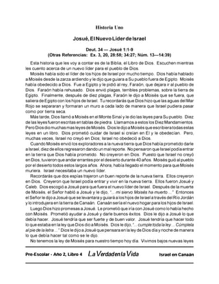 Historia Uno
Josué, El Nuevo Líder de Israel
Deut. 34 — Josué 1:1-9
(Otras Referencias: Ex. 3, 20, 28:58; 34:27; Núm. 13—14:39)
Esta historia que les voy a contar es de la Biblia, el Libro de Dios. Escuchen mientras
les cuento acerca de un nuevo líder para el pueblo de Dios.
Moisés había sido el líder de los hijos de Israel por mucho tiempo. Dios había hablado
a Moisés desde la zarza ardiendo y le dijo que guiara a Su pueblo fuera de Egipto. Moisés
había obedecido a Dios. Fue a Egipto y le pidió al rey, Faraón, que dejara ir al pueblo de
Dios. Faraón había rehusado. Dios envió plagas, terribles problemas, sobre la tierra de
Egipto. Finalmente, después de diez plagas, Faraón le dijo a Moisés que se fuera, que
saliera de Egipto con los hijos de Israel. Tu recordarás que Dios hizo que las aguas del Mar
Rojo se separaran y formaran un muro a cada lado de manera que Israel pudiera pasar
como por tierra seca.
Más tarde, Dios llamó a Moisés en el Monte Sinaí y le dio las leyes para Su pueblo. Diez
de las leyes fueron escritas en tablas de piedra. Llamamos a estos los Diez Mandamientos.
Pero Dios dio muchas mas leyes de Moisés. Dios le dijo a Moisés que escribiera todas estas
leyes en un libro. Dios prometió cuidar de Israel si creían en El y le obedecían. Pero,
muchas veces, Israel no creyó en Dios; Israel no obedeció a Dios.
Cuando Moisés envió los exploradores a la nueva tierra que Dios había prometido darle
a Israel, diez de ellos regresaron dando un mal reporte. No pensaron que Israel podía entrar
en la tierra que Dios había prometido. No creyeron en Dios. Puesto que Israel no creyó
en Dios, tuvieron que andar errantes por el desierto durante 40 años. Moisés guió al pueblo
por el desierto todos estos largos años. Ahora, había llegado el momento para que Moisés
muriera. Israel necesitaba un nuevo líder.
Recordarás que dos espías trajeron un buen reporte de la nueva tierra. Ellos creyeron
en Dios. Creyeron que Israel podía entrar y vivir en la nueva tierra. Ellos fueron Josué y
Caleb. Dios escogió a Josué para que fuera el nuevo líder de Israel. Después de la muerte
de Moisés, el Señor habló a Josué y le dijo, “... mi siervo Moisés ha muerto ..." Entonces
el Señor le dijo a Josué que se levantara y guiará a los hijos de Israel a través del Río Jordán
y lo introdujera en la tierra de Canaán. Canaán sería el nuevo hogar para los hijos de Israel.
Luego Dios hizo promesas a Josué. Le prometió que iría con Josué como lo había hecho
con Moisés. Prometió ayudar a Josué y darle buenos éxitos. Dios le dijo a Josué lo que
debía hacer. Josué tendría que ser fuerte y de buen valor. Josué tendría que hacer todo
lo que estaba en la ley que Dios dio a Moisés. Dios le dijo, “... cumple toda la ley... Cúmplela
alpie de la letra..." Dios le dijo a Josué que pensara en la ley de Dios día y noche de manera
lo que debía hacer tal como se le dijo.
No tenemos la ley de Moisés para nuestro tiempo hoy día. Vivimos bajos nuevas leyes
Pre-Escolar - Año 2, Libro 4 La Verdadenla Vida Israel en Canaán
 