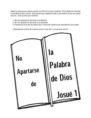 dadas a nosotros por Jesús cuando murió en la cruz por nosotros. Pero debemos recordar
lo que Dios le dijo a Josué. Dios quiere que hagamos todo lo que está en la ley que Jesús
nos dio. Dios quiere que nosotros:
1. No nos apartemos de la ley a la derecha.
2. No nos apartemos de la ley a la izquierda.
3. Pensemos en la ley de Jesús día y noche de manera que recordemos qué hacer.
¿Obedecerás a Dios de manera que El cuide de tí y te de buen éxito?
 