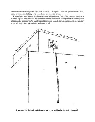 ciertamente serían capaces de tomar la tierra. Le dijeron como las personas de Jericó
estaban muy asustadas por la llegada de los hijos de Israel.
Rahab fue buena con los hombres de Israel, el pueblo de Dios. Dios siempre se agrada
cuando alguien es bueno con aquellas personas que lo aman. Siempre deberíamos ayudar
a los demás. Jesús enseñó que Dios está contento cuando damos tanto como un vaso con
agua fría a alguien. ¿Ayudarás a alguien hoy?
La casa de Rahab estaba sobre la muralla de Jericó. Josué 2
 