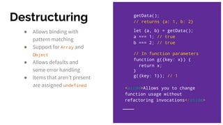 ● Allows binding with
pattern matching
● Support for Array and
Object
● Allows defaults and
some error handling
● Items that aren’t present
are assigned undefined
getData();
// returns {a: 1, b: 2}
let {a, b} = getData();
a === 1; // true
b === 2; // true
// In function parameters
function g({key: x}) {
return x;
}
g({key: 1}); // 1
Destructuring
<aside>Allows you to change
function usage without
refactoring invocations</aside>
 