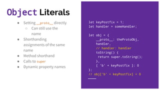 ● Setting __proto__ directly
○ Can still use the
name
● Shorthanding
assignments of the same
name
● Method shorthand
● Calls to super
● Dynamic property names
let keyPostfix = 1;
let handler = someHandler;
let obj = {
__proto__: theProtoObj,
handler,
// handler: handler
toString() {
return super.toString();
},
[ 'b' + keyPostfix ]: 0
};
// obj['b' + keyPostfix] = 0
Object Literals
 