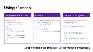 Using classes
Supports ctors & static
class Person {
constructor(x) {
this.name = x;
}
getName() {
return this.name;
}
static sayMyName(x) {
return `${x.name}`;
}
}
Extends
class Bob extends Person {
constructor() {
super(‘Bob’);
}
getName() {
return super.getName();
}
}
Extend OTB Objects
No more overriding base classes or
writing delegators:
class A extends Array {
...
class D extends Date {
...
class E extends Element {
...
...but we should use the Ember.Object model in most cases
 