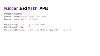 Number and Math APIs
Number.EPSILON;
Number.isInteger(Infinity); // false
Number.isNaN('NaN'); // false
Math.acosh(3); // 1.762747174039086
Math.hypot(3, 4); // 5
Math.imul(Math.pow(2, 32) - 1, Math.pow(2, 32) - 2); // 2
 
