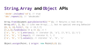 String, Array and Object APIs
'abcde'.includes('cd'); // true
'abc'.repeat(3); // 'abcabcabc'
Array.from(document.querySelectorAll('*')); // Returns a real Array
Array.of(1, 2, 3); // Like new Array(...), but no special one-arg behavior
[0, 0, 0].fill(7, 1); // [0,7,7]
[1,2,3].findIndex(x => x == 2); // 1
['a', 'b', 'c'].entries(); // iterator [0, 'a'], [1,'b'], [2,'c']
['a', 'b', 'c'].keys(); // iterator 0, 1, 2
['a', 'b', 'c'].values(); // iterator 'a', 'b', 'c'
Object.assign(Point, { origin: new Point(0,0) });
 