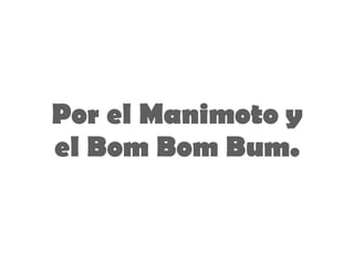 Por el Manimoto y el Bom Bom Bum. 