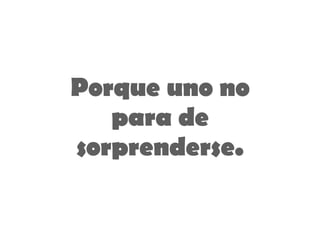 Porque uno no para de sorprenderse. 