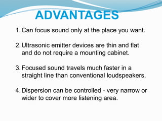 ADVANTAGES
1.Can focus sound only at the place you want.
2.Ultrasonic emitter devices are thin and flat
and do not require a mounting cabinet.
3.Focused sound travels much faster in a
straight line than conventional loudspeakers.
4.Dispersion can be controlled - very narrow or
wider to cover more listening area.
 