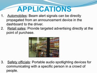 APPLICATIONS
1. Automobiles: Beam alert signals can be directly
propagated from an announcement device in the
dashboard to the driver.
2. Retail sales: Provide targeted advertising directly at the
point of purchase.
3. Safety officials: Portable audio spotlighting devices for
communicating with a specific person in a crowd of
people.
 