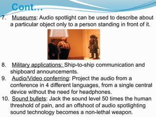7. Museums: Audio spotlight can be used to describe about
a particular object only to a person standing in front of it.
8. Military applications: Ship-to-ship communication and
shipboard announcements.
9. Audio/Video conferring: Project the audio from a
conference in 4 different languages, from a single central
device without the need for headphones.
10. Sound bullets: Jack the sound level 50 times the human
threshold of pain, and an offshoot of audio spotlighting
sound technology becomes a non-lethal weapon.
Cont…
 