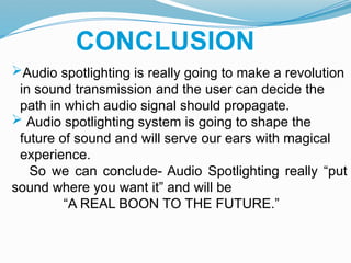 CONCLUSION
Audio spotlighting is really going to make a revolution
in sound transmission and the user can decide the
path in which audio signal should propagate.
 Audio spotlighting system is going to shape the
future of sound and will serve our ears with magical
experience.
So we can conclude- Audio Spotlighting really “put
sound where you want it” and will be
“A REAL BOON TO THE FUTURE.”
 