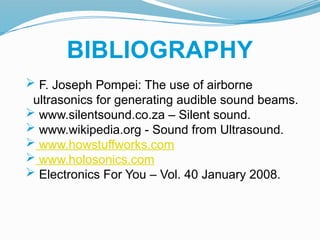 BIBLIOGRAPHY
 F. Joseph Pompei: The use of airborne
ultrasonics for generating audible sound beams.
 www.silentsound.co.za – Silent sound.
 www.wikipedia.org - Sound from Ultrasound.
 www.howstuffworks.com
 www.holosonics.com
 Electronics For You – Vol. 40 January 2008.
 